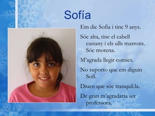 Sofía Em dic Sofia i tinc 9 anys.  Sóc alta, tinc el cabell castany i els ulls marrons. Sóc morena. M’agrada llegir comics.  No suporto que em diguin Sofi.  Diuen que sóc tranquil.la.  De gran m’agradaria ser  professora. 