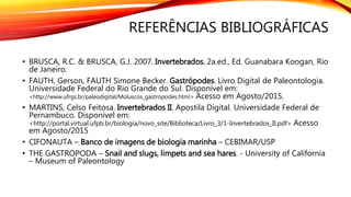 REFERÊNCIAS BIBLIOGRÁFICAS
• BRUSCA, R.C. & BRUSCA, G.J. 2007. Invertebrados. 2a.ed., Ed. Guanabara Koogan, Rio
de Janeiro.
• FAUTH, Gerson, FAUTH Simone Becker. Gastrópodes. Livro Digital de Paleontologia.
Universidade Federal do Rio Grande do Sul. Disponível em:
<http://www.ufrgs.br/paleodigital/Moluscos_gastropodes.html> Acesso em Agosto/2015.
• MARTINS, Celso Feitosa. Invertebrados II. Apostila Digital. Universidade Federal de
Pernambuco. Disponível em:
<http://portal.virtual.ufpb.br/biologia/novo_site/Biblioteca/Livro_3/1-Invertebrados_II.pdf> Acesso
em Agosto/2015
• CIFONAUTA – Banco de imagens de biologia marinha – CEBIMAR/USP
• THE GASTROPODA – Snail and slugs, limpets and sea hares. - University of California
– Museum of Paleontology
 