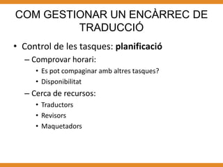 COM GESTIONAR UN ENCÀRREC DE
         TRADUCCIÓ
• Control de les tasques: planificació
  – Comprovar horari:
     • Es pot compaginar amb altres tasques?
     • Disponibilitat
  – Cerca de recursos:
     • Traductors
     • Revisors
     • Maquetadors
 