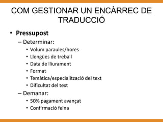 COM GESTIONAR UN ENCÀRREC DE
         TRADUCCIÓ
• Pressupost
  – Determinar:
     •   Volum paraules/hores
     •   Llengües de treball
     •   Data de lliurament
     •   Format
     •   Temàtica/especialització del text
     •   Dificultat del text
  – Demanar:
     • 50% pagament avançat
     • Confirmació feina
 