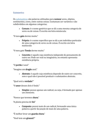 Substantivo
Os substantivos são palavras utilizadas para nomear seres, objetos,
sentimentos, cores, entre outras coisas. Costumam ser variáveis e são
subdivididos em algumas categorias:
 Comum: é o nome genérico que se dá a uma mesma categoria de
seres ou de coisas. É escrito em letra minúscula:
“O meu gato dorme muito.”
 Próprio: é o nome específico que se dá a um indivíduo particular
de uma categoria de seres ou de coisas. É escrito em letra
maiúscula:
“O meu gato Tomás dorme muito.”
 Concreto: é aquele cuja existência independe do pensamento de
outro ser. Pode ser real ou imaginário, no entanto apresenta
existência própria.
“O portão é azul.”
“Imagino um dragão azul.”
 Abstrato: é aquele cuja existência depende de outro ser concreto,
sem o qual não é possível produzir o substantivo abstrato.
“Qual será a verdade?”
“O amor desses dois é lindo.”
 Simples: possui apenas um radical, ou seja, é formado por apenas
um elemento.
“Parece que teremos chuva.”
“A planta precisa de Sol.”
 Composto: possui mais de um radical, formando uma única
palavra a partir da junção de mais de uma palavra.
“É melhor levar um guarda-chuva.”
“Você tem um girassol?”
 