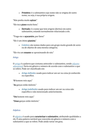  Primitivo: é o substantivo cujo nome não se origina de outro
nome, ou seja, é sua própria origem.
“Não ponha muito açúcar.”
“Ele toca piano muito bem.”
 Derivado: é o nome que tem origem (deriva) em outro
substantivo, estando normalmente relacionado a ele.
“Traga-me o açucareiro, por favor.”
“Ele é um ótimo pianista.”
 Coletivo: são nomes dados para um grupo muito grande de seres
ou de objetos de uma mesma categoria.
“Ele viu um enxame se aproximando de nós.”
Artigo
O artigo é a palavra que costuma anteceder o substantivo, sendo adjunto
adnominal. Varia em gênero e número de acordo com o substantivo a que
se refere. Pode ser classificado em:
 Artigo definido: usado para indicar um ser ou coisa já conhecido
ou específico.
“O homem veio aqui.”
“As garças estão imóveis.”
 Artigo indefinido: usado para indicar um ser ou coisa não
específico e não mencionado anteriormente.
“Um homem veio aqui.”
“Umas garças estão imóveis.”
Adjetivo
O adjetivo é usado para caracterizar o substantivo, atribuindo qualidades a
ele. É uma palavra variável que concorda em gênero e número com o
substantivo a que se refere. Pode ainda variar em grau.
 