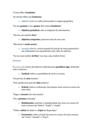 “O meu filho é bonitinho.”
“As minhas filhas são bonitonas.”
 Adjetivos pátrios: estão relacionados à origem geográfica.
“Eu sou paulista e ela é goiana. Nós somos brasileiros.”
 Adjetivos primitivos: não se originam de substantivos.
“Ela tem um espírito livre.”
 Adjetivos compostos: possuem mais de uma raiz.
“Meu boné é verde-escuro.”
 Locução adjetiva: ocorre quando há junção de uma preposição e
um substantivo (ou equivalente) com valor de adjetivo.
“Eu sou uma mulher de fibra.” (ou seja, uma mulher forte)
Numeral
O numeral é a classe de palavras utilizada para quantificar algo, definindo
valor numérico.
 Cardinal: indica a quantidade de seres ou coisas.
“Eu preciso de sete tomates.”
“Este prédio tem mais de vinte andares.”
 Ordinal: indica a ordenação, hierarquia, entre seres ou coisas em
uma série.
“Pegue o terceiro livro da estante.”
“Fui a primeira colocada.”
 Multiplicativo: exprime a multiplicidade dos seres ou coisas. Os
mais comuns são “dobro”, “duplo” e “triplo”.
“Tinha o dobro da idade e o triplo da disposição.”
 Fracionário: indica a fração de seres ou coisas. Os mais comuns
são “meio”, “metade” e “terço”.
 
