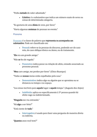 “Pediu metade do valor adiantado.”
 Coletivo: é o substantivo que indica um número exato de seres ou
coisas de determinada categoria.
“Eu gostaria de uma dúzia de ovos, por favor.”
“Havia algumas centenas de pessoas no evento.”
Pronome
Pronome é a classe de palavra que representa ou acompanha um
substantivo. Pode ser classificado em:
 Pessoal: refere-se às pessoas do discurso, podendo ser do caso
reto, do caso oblíquo tônico ou átono, ou de tratamento.
“Ele era um grande amigo.”
“Não se fez de rogada.”
 Possessivo: indica posse ou relação de afeto, estando associado ao
pronome pessoal.
“Meu caro amigo, me perdoe por favor.” (Chico Buarque)
“Todas as nossas meias estão espalhadas pela casa.”
 Demonstrativo: indica algo ou alguém que se aproxima ou se
distancia no tempo e no espaço.
“Lia coisas incríveis para aquele lugar e aquele tempo.” (Augusto dos Anjos)
 Indefinido: aplica-se especificamente à 3ª pessoa quando há
efeito vago ou indeterminado.
“Ninguém me viu entrando.”
“Há algo a ser feito?”
“Está ciente de tudo.”
 Interrogativo: é usado para fazer uma pergunta de maneira direta
ou indireta.
“Quantos anos você tem?”
 
