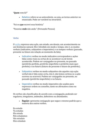 “Quem vem lá?”
 Relativo: refere-se ao antecedente, ou seja, ao termo anterior no
enunciado. Pode ser variável ou invariável.
“Fui eu que escrevi essa história.”
“Passeias onde não ando.” (Fernando Pessoa)
Verbo
O verbo expressa uma ação, um estado, um desejo, um acontecimento ou
um fenômeno natural. Ele é dividido em modo e tempo, isto é, os modos
verbais (indicativo, subjuntivo e imperativo) e os tempos verbais (passado,
presente ou futuro em relação ao momento da fala).
 Indicativo: verbos no modo indicativo correspondem a ações
tidas como reais ou certas de se acontecer ou de terem
acontecido. Podem ser conjugados no presente, no passado
(pretérito perfeito, pretérito imperfeito e pretérito mais-que-
perfeito) e no futuro (futuro do presente e futuro do pretérito).
 Subjuntivo: verbos no modo subjuntivo são aqueles cuja ação
verbal não é tida como certa, isto é, não temos certeza se a ação
ocorreu ou ocorrerá. Podem ser conjugados no presente, no
passado (pretérito imperfeito) e no futuro.
 Imperativo: verbos no modo imperativo são usados para
expressar ordem ou conselho, tanto no afirmativo como no
negativo.
Os verbos são classificados de acordo com a conjugação, podendo ser
regulares, irregulares, anômalos, defectivos ou abundantes.
 Regular: apresenta conjugação que segue o mesmo padrão que a
maioria dos outros verbos.
Eu estudo
Tu estudas
Ele estuda
Nós estudamos
Vós estudais
Eles estudam
 