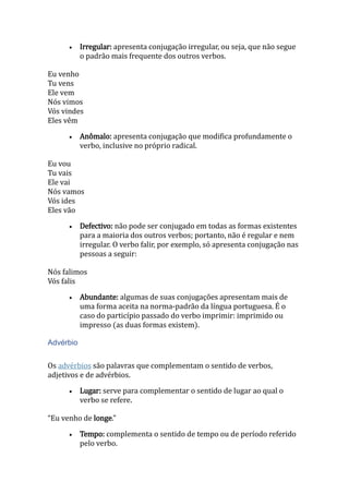  Irregular: apresenta conjugação irregular, ou seja, que não segue
o padrão mais frequente dos outros verbos.
Eu venho
Tu vens
Ele vem
Nós vimos
Vós vindes
Eles vêm
 Anômalo: apresenta conjugação que modifica profundamente o
verbo, inclusive no próprio radical.
Eu vou
Tu vais
Ele vai
Nós vamos
Vós ides
Eles vão
 Defectivo: não pode ser conjugado em todas as formas existentes
para a maioria dos outros verbos; portanto, não é regular e nem
irregular. O verbo falir, por exemplo, só apresenta conjugação nas
pessoas a seguir:
Nós falimos
Vós falis
 Abundante: algumas de suas conjugações apresentam mais de
uma forma aceita na norma-padrão da língua portuguesa. É o
caso do particípio passado do verbo imprimir: imprimido ou
impresso (as duas formas existem).
Advérbio
Os advérbios são palavras que complementam o sentido de verbos,
adjetivos e de advérbios.
 Lugar: serve para complementar o sentido de lugar ao qual o
verbo se refere.
“Eu venho de longe.”
 Tempo: complementa o sentido de tempo ou de período referido
pelo verbo.
 