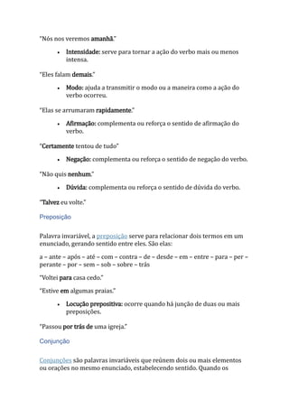 “Nós nos veremos amanhã.”
 Intensidade: serve para tornar a ação do verbo mais ou menos
intensa.
“Eles falam demais.”
 Modo: ajuda a transmitir o modo ou a maneira como a ação do
verbo ocorreu.
“Elas se arrumaram rapidamente.”
 Afirmação: complementa ou reforça o sentido de afirmação do
verbo.
“Certamente tentou de tudo”
 Negação: complementa ou reforça o sentido de negação do verbo.
“Não quis nenhum.”
 Dúvida: complementa ou reforça o sentido de dúvida do verbo.
“Talvez eu volte.”
Preposição
Palavra invariável, a preposição serve para relacionar dois termos em um
enunciado, gerando sentido entre eles. São elas:
a – ante – após – até – com – contra – de – desde – em – entre – para – per –
perante – por – sem – sob – sobre – trás
“Voltei para casa cedo.”
“Estive em algumas praias.”
 Locução prepositiva: ocorre quando há junção de duas ou mais
preposições.
“Passou por trás de uma igreja.”
Conjunção
Conjunções são palavras invariáveis que reúnem dois ou mais elementos
ou orações no mesmo enunciado, estabelecendo sentido. Quando os
 