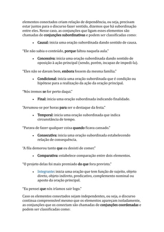 elementos conectados criam relação de dependência, ou seja, precisam
estar juntos para o discurso fazer sentido, dizemos que há subordinação
entre eles. Nesse caso, as conjunções que ligam esses elementos são
chamadas de conjunções subordinativas e podem ser classificadas como:
 Causal: inicia uma oração subordinada dando sentido de causa.
“Ele não sabia o conteúdo, porque faltou naquela aula.”
 Concessiva: inicia uma oração subordinada dando sentido de
oposição à ação principal (sendo, porém, incapaz de impedi-la).
“Eles não se davam bem, embora fossem da mesma família.”
 Condicional: inicia uma oração subordinada que é condição ou
hipótese para a realização da ação da oração principal.
“Nós iremos se for perto daqui.”
 Final: inicia uma oração subordinada indicando finalidade.
“Arrumou-se por horas para ser o destaque da festa.”
 Temporal: inicia uma oração subordinada que indica
circunstância de tempo.
“Parava de fazer qualquer coisa quando ficava cansado.”
 Consecutiva: inicia uma oração subordinada estabelecendo
relação de consequência.
“A fila demorou tanto que eu desisti de comer.”
 Comparativa: estabelece comparação entre dois elementos.
“O projeto delas foi mais premiado do que fora previsto.”
 Integrante: inicia uma oração que tem função de sujeito, objeto
direto, objeto indireto, predicativo, complemento nominal ou
aposto da oração principal.
“Eu pensei que nós iríamos sair logo.”
Caso os elementos conectados sejam independentes, ou seja, o discurso
continua compreensível mesmo que os elementos apareçam isoladamente,
as conjunções que os conectam são chamadas de conjunções coordenadas e
podem ser classificadas como:
 