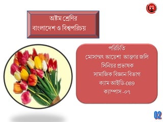 অষ্টম শ্রেণির
বাাংলাদেশ ও ণবশ্বপণরচয়
পণরণচণি
শ্রমাসাম্মৎ আদয়শা আক্তার জণল
ণসণিয়র প্রভাষক
সামাণজক ণবজ্ঞাি ণবভাগ
কযাম আইণি-089
কযাম্পাস -০৭
 