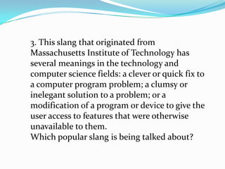 3. This slang that originated from
Massachusetts Institute of Technology has
several meanings in the technology and
computer science fields: a clever or quick fix to
a computer program problem; a clumsy or
inelegant solution to a problem; or a
modification of a program or device to give the
user access to features that were otherwise
unavailable to them.
Which popular slang is being talked about?
 