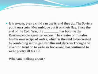  It is so easy, even a child can use it; and they do. The Soviets
  put it on a coin. Mozambique put it on their flag. Since the
  end of the Cold War, the _________ has become the
  Russian people's greatest export. The creator of this also
  has his own recipe of vodka, which is the said to be created
  by combining salt, sugar, vanillin and glycerin.Though the
  inventor went on to write six books and has continued to
  write poetry all his life

  What am I talking about?
 