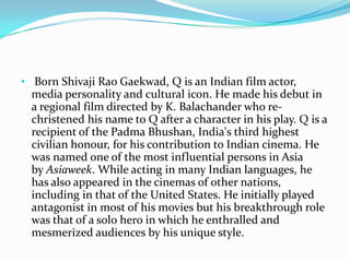 • Born Shivaji Rao Gaekwad, Q is an Indian film actor,
  media personality and cultural icon. He made his debut in
  a regional film directed by K. Balachander who re-
  christened his name to Q after a character in his play. Q is a
  recipient of the Padma Bhushan, India's third highest
  civilian honour, for his contribution to Indian cinema. He
  was named one of the most influential persons in Asia
  by Asiaweek. While acting in many Indian languages, he
  has also appeared in the cinemas of other nations,
  including in that of the United States. He initially played
  antagonist in most of his movies but his breakthrough role
  was that of a solo hero in which he enthralled and
  mesmerized audiences by his unique style.
 