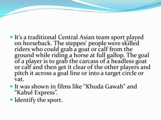  It’s a traditional Central Asian team sport played
  on horseback. The steppes' people were skilled
  riders who could grab a goat or calf from the
  ground while riding a horse at full gallop. The goal
  of a player is to grab the carcass of a headless goat
  or calf and then get it clear of the other players and
  pitch it across a goal line or into a target circle or
  vat.
 It was shown in films like “Khuda Gawah” and
  “Kabul Express”.
 Identify the sport.
 