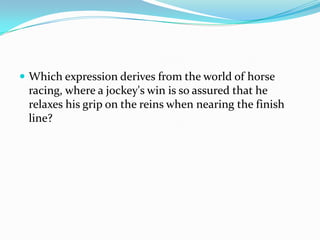  Which expression derives from the world of horse
 racing, where a jockey's win is so assured that he
 relaxes his grip on the reins when nearing the finish
 line?
 