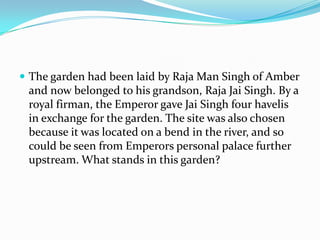  The garden had been laid by Raja Man Singh of Amber
 and now belonged to his grandson, Raja Jai Singh. By a
 royal firman, the Emperor gave Jai Singh four havelis
 in exchange for the garden. The site was also chosen
 because it was located on a bend in the river, and so
 could be seen from Emperors personal palace further
 upstream. What stands in this garden?
 
