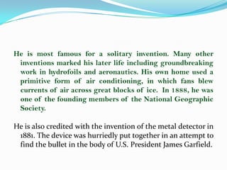 He is most famous for a solitary invention. Many other
 inventions marked his later life including groundbreaking
 work in hydrofoils and aeronautics. His own home used a
 primitive form of air conditioning, in which fans blew
 currents of air across great blocks of ice. In 1888, he was
 one of the founding members of the National Geographic
 Society.

He is also credited with the invention of the metal detector in
 1881. The device was hurriedly put together in an attempt to
 find the bullet in the body of U.S. President James Garfield.
 