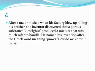 4.
 After a major mishap when his factory blew up killing
 his brother, the inventor discovered that a porous
 substance ‘kieselghur’ produced a mixture that was
 much safer to handle. He named his invention after
 the Greek word meaning “power.”How do we know it
 today
 