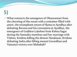 5)
• What connects the emergence of Dhanvantari from
 the churning of the ocean with a container filled with
 amrit, the triumphant return of Rama to Ayodhya after
 defeating Ravana and his coronation at Ayodhya, the
 emergence of Goddess Lakshmi from Kshira Sagar
 during the Samudra manthan and her marriage with
 Vishnu, Krishna killing the demon Narakasur, Krishna
 defeating Indra after lifting mount Govardhan and
 Vamana’s victory over Mahabali?
 