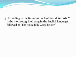 3 . According to the Guinness Book of World Records, Y
  is the most recognized song in the English language,
  followed by "For He's a Jolly Good Fellow".
 