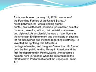 1)He was born on January 17, 1706. was one of
the Founding Fathers of the United States. A
noted polymath, he was a leading author,
printer, political theorist, politician, postmaster, scientist,
musician, inventor, satirist, civic activist, statesman,
and diplomat. As a scientist, he was a major figure in
the American Enlightenment and the history of physics
for his discoveries and theories regarding electricity. He
invented the lightning rod, bifocals, a
carriage odometer, and the glass 'armonica‘. He formed
both the first public lending library in America and the
first fire department in Pennsylvania . He became a
national hero in America when he spearheaded the
effort to have Parliament repeal the unpopular Stamp
Act.
 