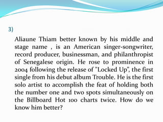 3)
     Aliaune Thiam better known by his middle and
     stage name , is an American singer-songwriter,
     record producer, businessman, and philanthropist
     of Senegalese origin. He rose to prominence in
     2004 following the release of "Locked Up”, the first
     single from his debut album Trouble. He is the first
     solo artist to accomplish the feat of holding both
     the number one and two spots simultaneously on
     the Billboard Hot 100 charts twice. How do we
     know him better?
 