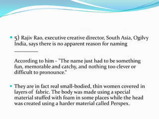  5) Rajiv Rao, executive creative director, South Asia, Ogilvy
  India, says there is no apparent reason for naming
  _________

  According to him - "The name just had to be something
  fun, memorable and catchy, and nothing too clever or
  difficult to pronounce.“

 They are in fact real small-bodied, thin women covered in
  layers of fabric. The body was made using a special
  material stuffed with foam in some places while the head
  was created using a harder material called Perspex.
 