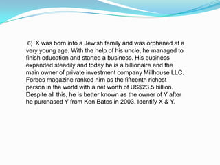 6) X was born into a Jewish family and was orphaned at a
very young age. With the help of his uncle, he managed to
finish education and started a business. His business
expanded steadily and today he is a billionaire and the
main owner of private investment company Millhouse LLC.
Forbes magazine ranked him as the fifteenth richest
person in the world with a net worth of US$23.5 billion.
Despite all this, he is better known as the owner of Y after
he purchased Y from Ken Bates in 2003. Identify X & Y.
 