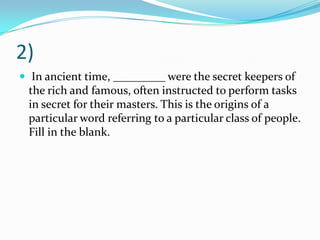 2)
 In ancient time, _________ were the secret keepers of
 the rich and famous, often instructed to perform tasks
 in secret for their masters. This is the origins of a
 particular word referring to a particular class of people.
 Fill in the blank.
 