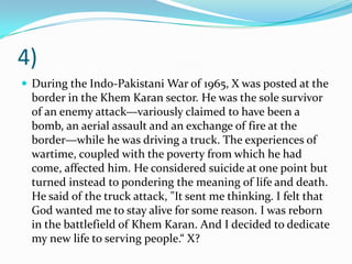 4)
 During the Indo-Pakistani War of 1965, X was posted at the
  border in the Khem Karan sector. He was the sole survivor
  of an enemy attack—variously claimed to have been a
  bomb, an aerial assault and an exchange of fire at the
  border—while he was driving a truck. The experiences of
  wartime, coupled with the poverty from which he had
  come, affected him. He considered suicide at one point but
  turned instead to pondering the meaning of life and death.
  He said of the truck attack, "It sent me thinking. I felt that
  God wanted me to stay alive for some reason. I was reborn
  in the battlefield of Khem Karan. And I decided to dedicate
  my new life to serving people.“ X?
 