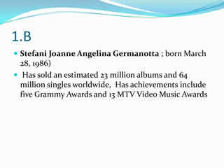 1.B
 Stefani Joanne Angelina Germanotta ; born March
  28, 1986)
 Has sold an estimated 23 million albums and 64
  million singles worldwide, Has achievements include
  five Grammy Awards and 13 MTV Video Music Awards
 