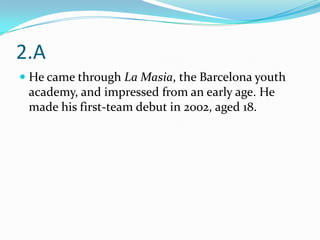 2.A
 He came through La Masia, the Barcelona youth
  academy, and impressed from an early age. He
  made his first-team debut in 2002, aged 18.
 