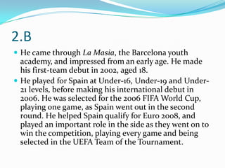 2.B
 He came through La Masia, the Barcelona youth
  academy, and impressed from an early age. He made
  his first-team debut in 2002, aged 18.
 He played for Spain at Under-16, Under-19 and Under-
  21 levels, before making his international debut in
  2006. He was selected for the 2006 FIFA World Cup,
  playing one game, as Spain went out in the second
  round. He helped Spain qualify for Euro 2008, and
  played an important role in the side as they went on to
  win the competition, playing every game and being
  selected in the UEFA Team of the Tournament.
 