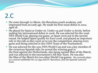 2.C
 He came through La Masia, the Barcelona youth academy, and
  impressed from an early age. He made his first-team debut in 2002,
  aged 18.
 He played for Spain at Under-16, Under-19 and Under-21 levels, before
  making his international debut in 2006. He was selected for the 2006
  FIFA World Cup, playing one game, as Spain went out in the second
  round. He helped Spain qualify for Euro 2008, and played an important
  role in the side as they went on to win the competition, playing every
  game and being selected in the UEFA Team of the Tournament.
 He was selected for the 2010 FIFA World Cup and was a key member of
  the victorious Spanish side; he scored the winning goal in
  the final against the Netherlands, also being named Man of the Match,
  and was selected in the tournament's All-Star Team. He was also
  the Man of the Match for two other World Cup games. He currently plays
  as a central midfielder for La Liga club FC Barcelona, and the Spanish national
  team.
 