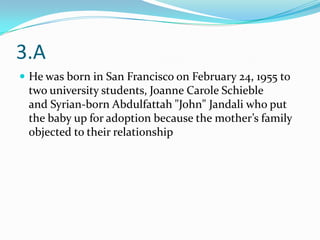 3.A
 He was born in San Francisco on February 24, 1955 to
 two university students, Joanne Carole Schieble
 and Syrian-born Abdulfattah "John" Jandali who put
 the baby up for adoption because the mother’s family
 objected to their relationship
 