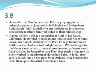 3.B
 He was born in San Francisco on February 24, 1955 to two
  university students, Joanne Carole Schieble and Syrian-born
  Abdulfattah "John" Jandali who put the baby up for adoption
  because the mother’s family objected to their relationship
 In 1974, he took a job as a technician at Atari in Los Gatos,
  California. He traveled to India in mid-1974 to visit Neem Karoli
  Baba at his Kainchi Ashram with a Reed College friend Daniel
  Kottke, in search of spiritual enlightenment. When they got to
  the Neem Karoli ashram, it was almost deserted as Neem Karoli
  Baba had died in September 1973.Then they made a long trek up
  a dry riverbed to an ashram of Hariakhan Baba. In India, they
  spent a lot of time on bus rides from Delhi to Uttar Pradesh and
  back, then up to Himachal Pradesh and back.
 