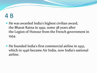 4B
 He was awarded India's highest civilian award,
 the Bharat Ratna in 1992, some 38 years after
 the Legion of Honour from the French government in
 1954.

 He founded India's first commercial airline in 1932,
 which in 1946 became Air India, now India's national
 airline.
 