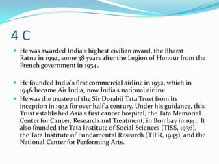 4C
 He was awarded India's highest civilian award, the Bharat
  Ratna in 1992, some 38 years after the Legion of Honour from the
  French government in 1954.

 He founded India's first commercial airline in 1932, which in
  1946 became Air India, now India's national airline.
 He was the trustee of the Sir Dorabji Tata Trust from its
  inception in 1932 for over half a century. Under his guidance, this
  Trust established Asia's first cancer hospital, the Tata Memorial
  Center for Cancer, Research and Treatment, in Bombay in 1941. It
  also founded the Tata Institute of Social Sciences (TISS, 1936),
  the Tata Institute of Fundamental Research (TIFR, 1945), and the
  National Center for Performing Arts.
 