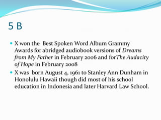 5B
 X won the Best Spoken Word Album Grammy
  Awards for abridged audiobook versions of Dreams
  from My Father in February 2006 and forThe Audacity
  of Hope in February 2008
 X was born August 4, 1961 to Stanley Ann Dunham in
  Honolulu Hawaii though did most of his school
  education in Indonesia and later Harvard Law School.
 