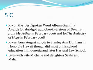 5C
 X won the Best Spoken Word Album Grammy
  Awards for abridged audiobook versions of Dreams
  from My Father in February 2006 and forThe Audacity
  of Hope in February 2008
 X was born August 4, 1961 to Stanley Ann Dunham in
  Honolulu Hawaii though did most of his school
  education in Indonesia and later Harvard Law School.
 Lives with wife Michelle and daughters Sasha and
  Malia
 