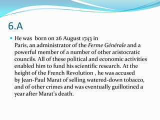 6.A
 He was born on 26 August 1743 in
 Paris, an administrator of the Ferme Générale and a
 powerful member of a number of other aristocratic
 councils. All of these political and economic activities
 enabled him to fund his scientific research. At the
 height of the French Revolution , he was accused
 by Jean-Paul Marat of selling watered-down tobacco,
 and of other crimes and was eventually guillotined a
 year after Marat's death.
 