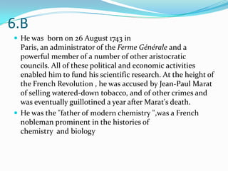 6.B
 He was born on 26 August 1743 in
  Paris, an administrator of the Ferme Générale and a
  powerful member of a number of other aristocratic
  councils. All of these political and economic activities
  enabled him to fund his scientific research. At the height of
  the French Revolution , he was accused by Jean-Paul Marat
  of selling watered-down tobacco, and of other crimes and
  was eventually guillotined a year after Marat's death.
 He was the "father of modern chemistry ",was a French
  nobleman prominent in the histories of
  chemistry and biology
 