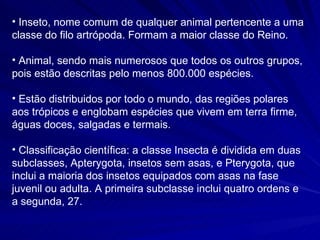 Inseto, nome comum de qualquer animal pertencente a uma classe do filo artrópoda. Formam a maior classe do Reino. Animal, sendo mais numerosos que todos os outros grupos, pois estão descritas pelo menos 800.000 espécies.  Estão distribuidos por todo o mundo, das regiões polares aos trópicos e englobam espécies que vivem em terra firme, águas doces, salgadas e termais. Classificação científica: a classe Insecta é dividida em duas subclasses, Apterygota, insetos sem asas, e Pterygota, que inclui a maioria dos insetos equipados com asas na fase juvenil ou adulta. A primeira subclasse inclui quatro ordens e a segunda, 27. 