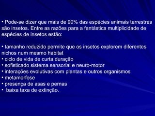 Pode-se dizer que mais de 90% das espécies animais terrestres são insetos. Entre as razões para a fantástica multiplicidade de espécies de insetos estão:  tamanho reduzido  permite que os insetos explorem diferentes nichos num mesmo habitat ciclo de vida de curta duração  sofisticado sistema sensorial e neuro-motor  interações evolutivas com plantas e outros organismos  metamorfose  presença de asas e pernas  baixa taxa de extinção.   