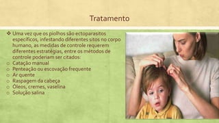 Tratamento
 Uma vez que os piolhos são ectoparasitos
específicos, infestando diferentes sitos no corpo
humano, as medidas de controle requerem
diferentes estratégias, entre os métodos de
controle poderiam ser citados:
o Catação manual
o Penteação ou escovação frequente
o Ar quente
o Raspagem da cabeça
o Óleos, cremes, vaselina
o Solução salina
 