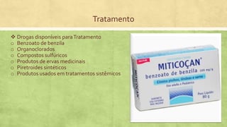 Tratamento
 Drogas disponíveis paraTratamento
o Benzoato de benzila
o Organoclorados
o Compostos sulfúricos
o Produtos de ervas medicinais
o Piretroides sintéticos
o Produtos usados em tratamentos sistêmicos
 