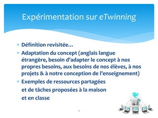 Expérimentation sur eTwinning 
 Définition revisitée… 
 Adaptation du concept (anglais langue 
étrangère, besoin d’adapter le concept à nos 
propres besoins, aux besoins de nos élèves, à nos 
projets & à notre conception de l’enseignement) 
 Exemples de ressources partagées 
et de tâches proposées à la maison 
et en classe 
11 
 
