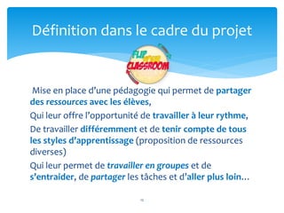 Définition dans le cadre du projet 
Mise en place d’une pédagogie qui permet de partager 
des ressources avec les élèves, 
Qui leur offre l’opportunité de travailler à leur rythme, 
De travailler différemment et de tenir compte de tous 
les styles d’apprentissage (proposition de ressources 
diverses) 
Qui leur permet de travailler en groupes et de 
s’entraider, de partager les tâches et d’aller plus loin… 
12 
 