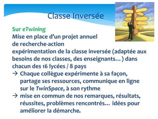 Classe Inversée 
Sur eTwining 
Mise en place d’un projet annuel 
de recherche-action 
expérimentation de la classe inversée (adaptée aux 
besoins de nos classes, des enseignants…) dans 
chacun des 16 lycées / 8 pays 
 Chaque collègue expérimente à sa façon, 
partage ses ressources, communique en ligne 
sur le TwinSpace, à son rythme 
 mise en commun de nos remarques, résultats, 
réussites, problèmes rencontrés… idées pour 
améliorer la démarche. 
13 
 