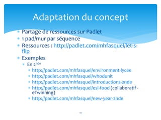 Adaptation du concept 
 Partage de ressources sur Padlet 
 1 pad/mur par séquence 
 Ressources : http://padlet.com/mhfasquel/let-s-flip 
 Exemples 
 En 2nde 
 http://padlet.com/mhfasquel/environment-lycee 
 http://padlet.com/mhfasquel/whodunit 
 http://padlet.com/mhfasquel/introductions-2nde 
 http://padlet.com/mhfasquel/esl-food (collaboratif - 
eTwinning) 
 http://padlet.com/mhfasquel/new-year-2nde 
14 
 