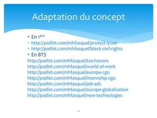 Adaptation du concept 
 En 1ère 
 http://padlet.com/mhfasquel/protest-lycee 
 http://padlet.com/mhfasquel/black-civil-rights 
 En BTS 
http://padlet.com/mhfasquel/tax-havens 
http://padlet.com/mhfasquel/world-of-work 
http://padlet.com/mhfasquel/europe-cgo 
http://padlet.com/mhfasquel/internship-cgo 
http://padlet.com/mhfasquel/job-ads 
http://padlet.com/mhfasquel/europe-globalisation 
http://padlet.com/mhfasquel/new-technologies 
15 
 